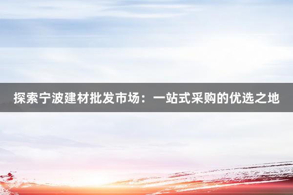 探索宁波建材批发市场：一站式采购的优选之地