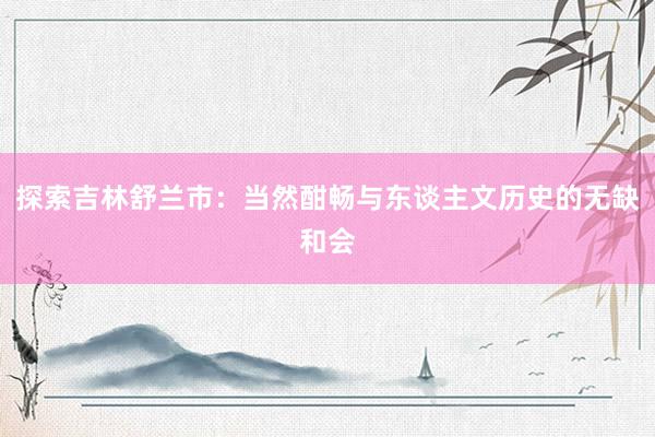 探索吉林舒兰市：当然酣畅与东谈主文历史的无缺和会